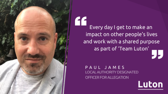 Quote from local authority designated officer for allegation, Paul James: Every day I get to make an impact on other people's lives and work with a shared purpose as part of Team Luton.